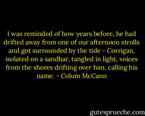 I was reminded of how years before, he had drifted away from one of our afternoon strolls and got surrounded by the tide - Corrigan, isolated on a sandbar, tangled in light, voices from the shores drifting over him, calling his name. - Colum McCann