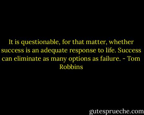 It is questionable, for that matter, whether success is an adequate response to life. Success can eliminate as many options as failure. - Tom Robbins
