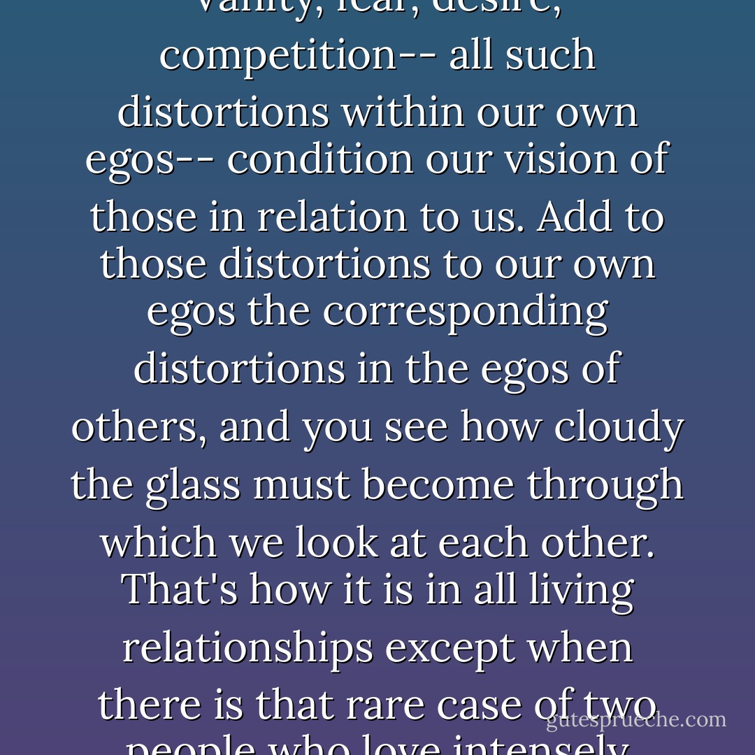 Nobody sees anybody truly but all through the flaws of their own egos. That is the way we all see ...each other in life. Vanity, fear, desire, competition-- all such distortions within our own egos-- condition our vision of those in relation to us. Add to those distortions to our own egos the corresponding distortions in the egos of others, and you see how cloudy the glass must become through which we look at each other. That's how it is in all living relationships except when there is that rare case of two people who love intensely enough to burn through all those layers of opacity and see each other's naked hearts. - Tennessee Williams