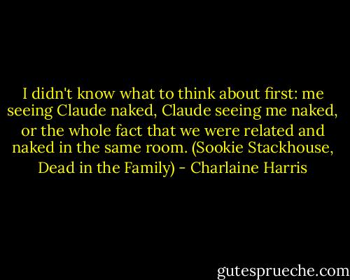 I didn't know what to think about first: me seeing Claude naked, Claude seeing me naked, or the whole fact that we were related and naked in the same room.<br />(Sookie Stackhouse, Dead in the Family) - Charlaine Harris