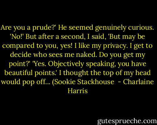 Are you a prude?' He seemed genuinely curious.<br />'No!' But after a second, I said, 'But may be compared to you, yes! I like my privacy. I get to decide who sees me naked. Do you get my point?'<br />'Yes. Objectively speaking, you have beautiful points.'<br />I thought the top of my head would pop off...<br />(Sookie Stackhouse  - Charlaine Harris