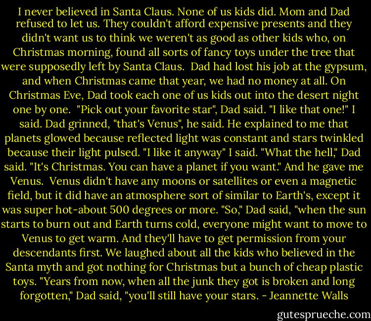 I never believed in Santa Claus. None of us kids did. Mom and Dad refused to let us. They couldn't afford expensive presents and they didn't want us to think we weren't as good as other kids who, on Christmas morning, found all sorts of fancy toys under the tree that were supposedly left by Santa Claus. <br />Dad had lost his job at the gypsum, and when Christmas came that year, we had no money at all. On Christmas Eve, Dad took each one of us kids out into the desert night one by one. <br />"Pick out your favorite star", Dad said.<br />"I like that one!" I said.<br />Dad grinned, "that's Venus", he said. He explained to me that planets glowed because reflected light was constant and stars twinkled because their light pulsed.<br />"I like it anyway" I said.<br />"What the hell," Dad said. "It's Christmas. You can have a planet if you want."<br />And he gave me Venus.<br /><br />Venus didn't have any moons or satellites or even a magnetic field, but it did have an atmosphere sort of similar to Earth's, except it was super hot-about 500 degrees or more. "So," Dad said, "when the sun starts to burn out and Earth turns cold, everyone might want to move to Venus to get warm. And they'll have to get permission from your descendants first.<br />We laughed about all the kids who believed in the Santa myth and got nothing for Christmas but a bunch of cheap plastic toys. "Years from now, when all the junk they got is broken and long forgotten," Dad said, "you'll still have your stars. - Jeannette Walls