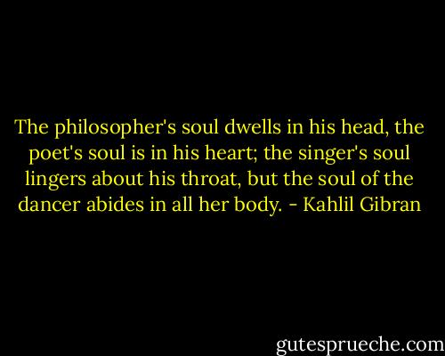 The philosopher's soul dwells in his head, the poet's soul is in his heart; the singer's soul lingers about his throat, but the soul of the dancer abides in all her body. - Kahlil Gibran