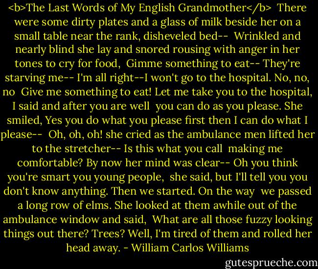 <b>The Last Words of My English Grandmother</b><br /><br />There were some dirty plates<br />and a glass of milk<br />beside her on a small table<br />near the rank, disheveled bed--<br /><br />Wrinkled and nearly blind<br />she lay and snored<br />rousing with anger in her tones<br />to cry for food,<br /><br />Gimme something to eat--<br />They're starving me--<br />I'm all right--I won't go<br />to the hospital. No, no, no<br /><br />Give me something to eat!<br />Let me take you<br />to the hospital, I said<br />and after you are well<br /><br />you can do as you please.<br />She smiled, Yes<br />you do what you please first<br />then I can do what I please--<br /><br />Oh, oh, oh! she cried<br />as the ambulance men lifted<br />her to the stretcher--<br />Is this what you call<br /><br />making me comfortable?<br />By now her mind was clear--<br />Oh you think you're smart<br />you young people,<br /><br />she said, but I'll tell you<br />you don't know anything.<br />Then we started.<br />On the way<br /><br />we passed a long row<br />of elms. She looked at them<br />awhile out of<br />the ambulance window and said,<br /><br />What are all those<br />fuzzy looking things out there?<br />Trees? Well, I'm tired<br />of them and rolled her head away. - William Carlos Williams