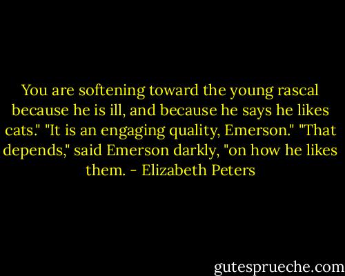 You are softening toward the young rascal because he is ill, and because he says he likes cats."<br />"It is an engaging quality, Emerson."<br />"That depends," said Emerson darkly, "on how he likes them. - Elizabeth Peters