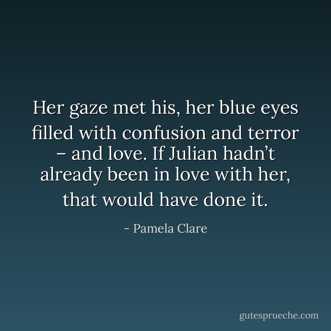 Her gaze met his, her blue eyes filled with confusion and terror – and love. If Julian hadn’t already been in love with her, that would have done it. - Pamela Clare