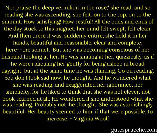 Nor praise the deep vermilion in the rose," she read, and so reading she was ascending, she felt, on to the top, on to the summit. How satisfying! How restful! All the odds and ends of the day stuck to this magnet; her mind felt swept, felt clean. And then there it was, suddenly entire; she held it in her hands, beautiful and reasonable, clear and complete, here--the sonnet.<br /><br />But she was becoming conscious of her husband looking at her. He was smiling at her, quizzically, as if he were ridiculing her gently for being asleep in broad daylight, but at the same time he was thinking, Go on reading. You don't look sad now, he thought. And he wondered what she was reading, and exaggerated her ignorance, her simplicity, for he liked to think that she was not clever, not book-learned at all. He wondered if she understood what she was reading. Probably not, he thought. She was astonishingly beautiful. Her beauty seemed to him, if that were possible, to increase. - Virginia Woolf