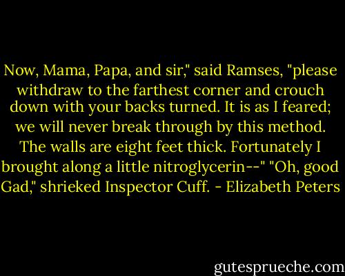 Now, Mama, Papa, and sir," said Ramses, "please withdraw to the farthest corner and crouch down with your backs turned. It is as I feared; we will never break through by this method. The walls are eight feet thick. Fortunately I brought along a little nitroglycerin--"<br />"Oh, good Gad," shrieked Inspector Cuff. - Elizabeth Peters