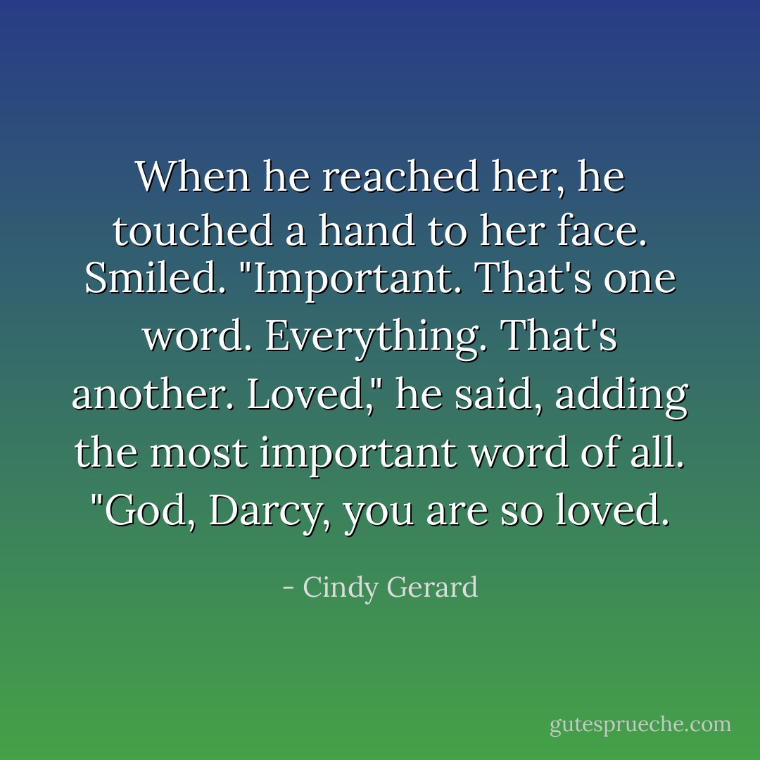 When he reached her, he touched a hand to her face. Smiled. "<i>Important</i>. That's one word. <i>Everything</i>. That's another. <i>Loved</i>," he said, adding the most important word of all. "God, Darcy, you are so loved. - Cindy Gerard
