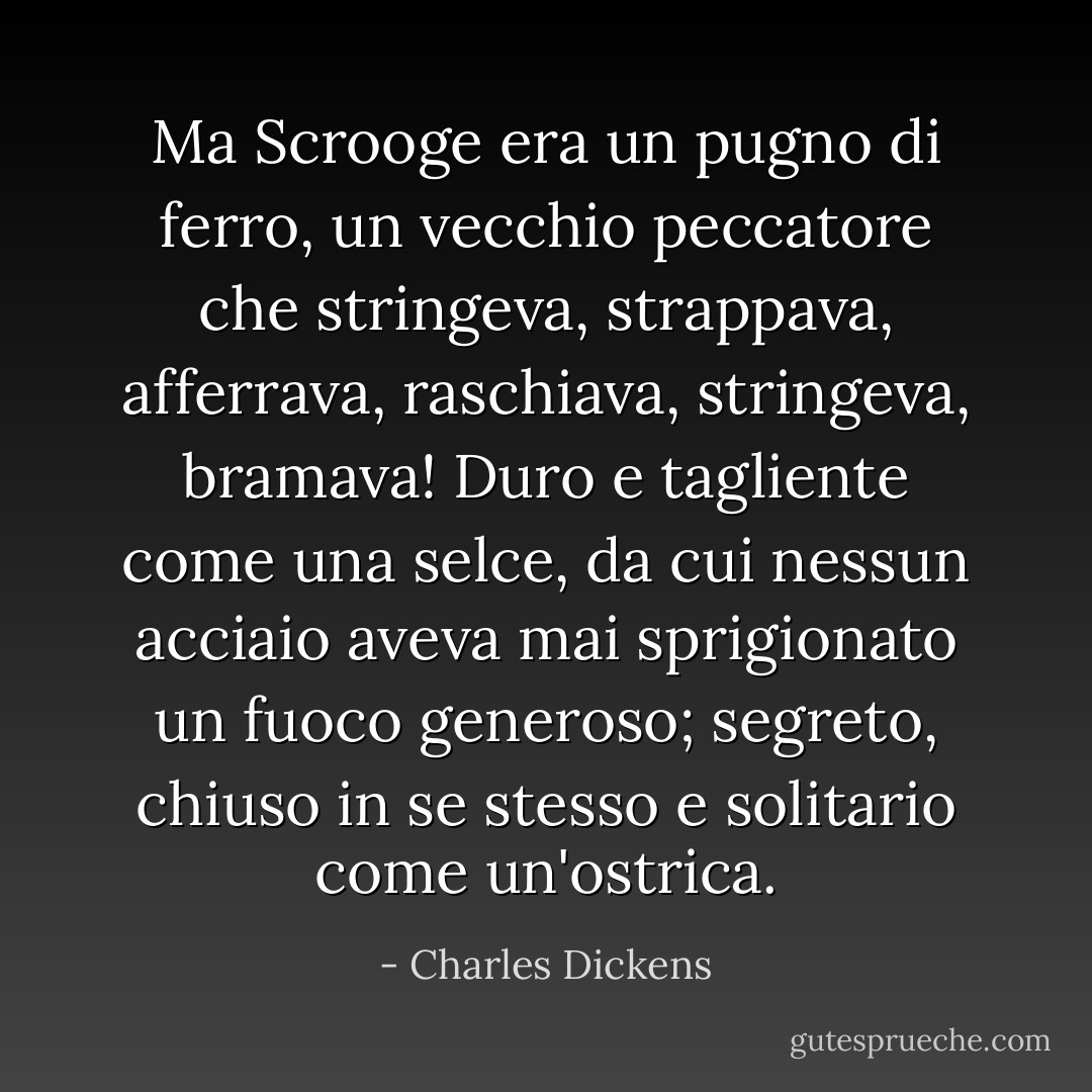 Ma Scrooge era un pugno di ferro, un vecchio peccatore che stringeva, strappava, afferrava, raschiava, stringeva, bramava! Duro e tagliente come una selce, da cui nessun acciaio aveva mai sprigionato un fuoco generoso; segreto, chiuso in se stesso e solitario come un'ostrica. - Charles Dickens