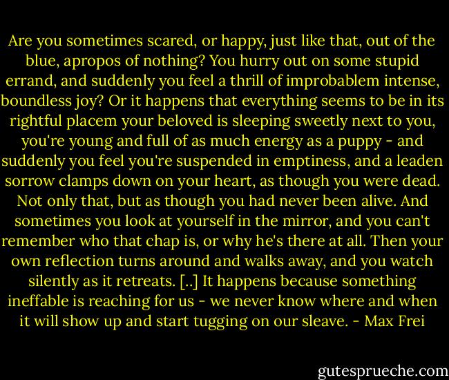 Are you sometimes scared, or happy, just like that, out of the blue, apropos of nothing? You hurry out on some stupid errand, and suddenly you feel a thrill of improbablem intense, boundless joy? Or it happens that everything seems to be in its rightful placem your beloved is sleeping sweetly next to you, you're young and full of as much energy as a puppy - and suddenly you feel you're suspended in emptiness, and a leaden sorrow clamps down on your heart, as though you were dead. Not only that, but as though you had never been alive. And sometimes you look at yourself in the mirror, and you can't remember who that chap is, or why he's there at all. Then your own reflection turns around and walks away, and you watch silently as it retreats. [..] It happens because something ineffable is reaching for us - we never know where and when it will show up and start tugging on our sleave. - Max Frei