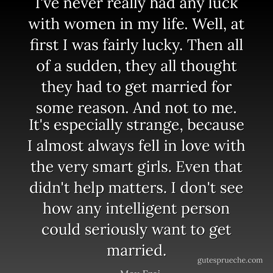 I've never really had any luck with women in my life. Well, at first I was fairly lucky. Then all of a sudden, they all thought they had to get married for some reason. And not to me. It's especially strange, because I almost always fell in love with the very smart girls. Even that didn't help matters. I don't see how any intelligent person could seriously want to get married. - Max Frei