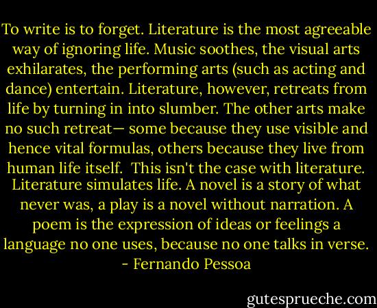 To write is to forget. Literature is the most agreeable way of ignoring life. Music soothes, the visual arts exhilarates, the performing arts (such as acting and dance) entertain. Literature, however, retreats from life by turning in into slumber. The other arts make no such retreat— some because they use visible and hence vital formulas, others because they live from human life itself. <br />This isn't the case with literature. Literature simulates life. A novel is a story of what never was, a play is a novel without narration. A poem is the expression of ideas or feelings a language no one uses, because no one talks in verse. - Fernando Pessoa