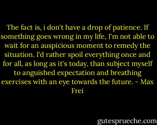 The fact is, i don't have a drop of patience. If something goes wrong in my life, I'm not able to wait for an auspicious moment to remedy the situation. I'd rather spoil everything once and for all, as long as it's today, than subject myself to anguished expectation and breathing exercises with an eye towards the future. - Max Frei