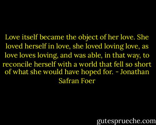 Love itself became the object of her love. She loved herself in love, she loved loving love, as love loves loving, and was able, in that way, to reconcile herself with a world that fell so short of what she would have hoped for. - Jonathan Safran Foer