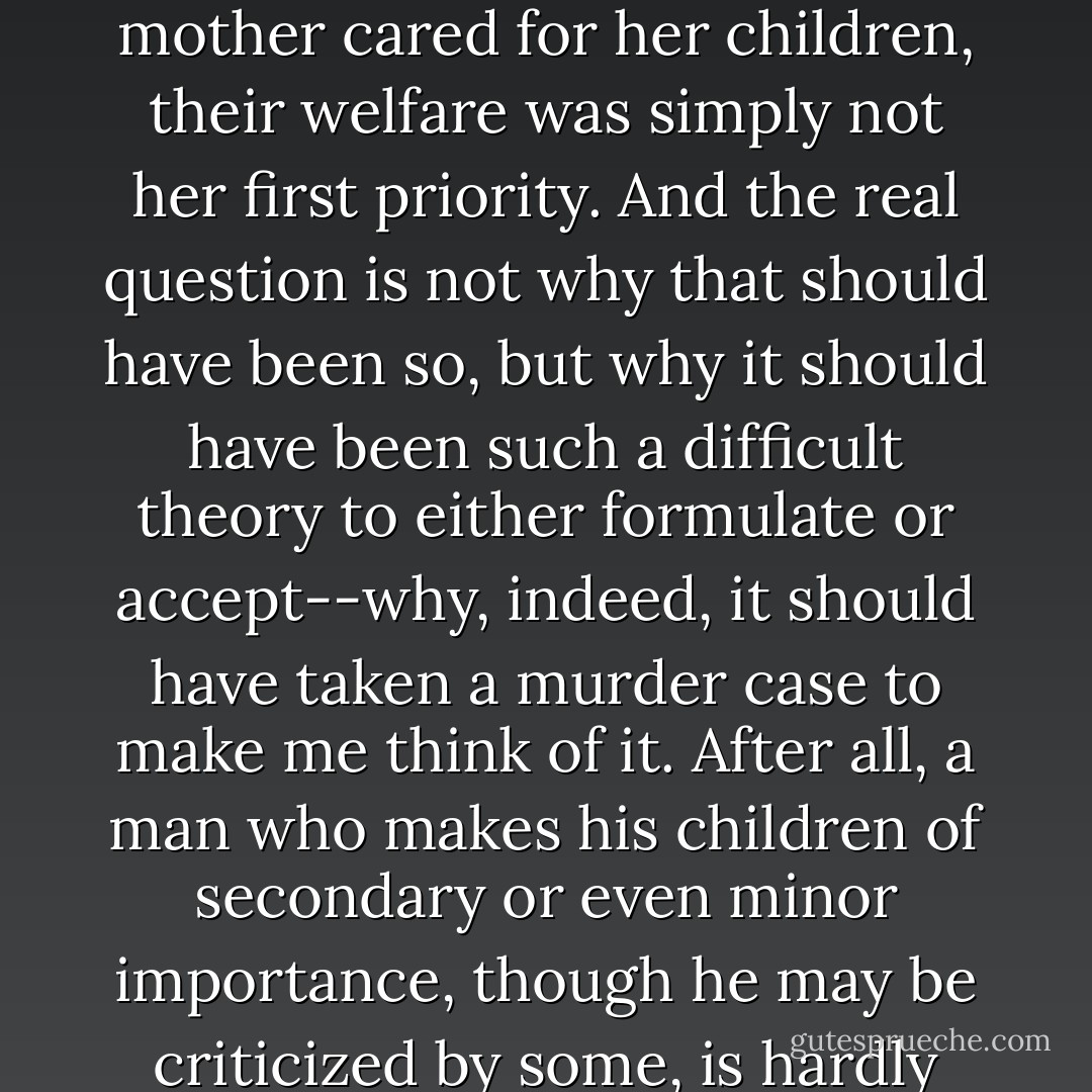 No, since we began this case, another possibility has presented itself to me--the thought that, although my mother cared for her children, their welfare was simply not her first priority. And the real question is not why that should have been so, but why it should have been such a difficult theory to either formulate or accept--why, indeed, it should have taken a murder case to make me think of it. After all, a man who makes his children of secondary or even minor importance, though he may be criticized by some, is hardly held to be unusual. Why should we believe any differently of a woman? - Caleb Carr
