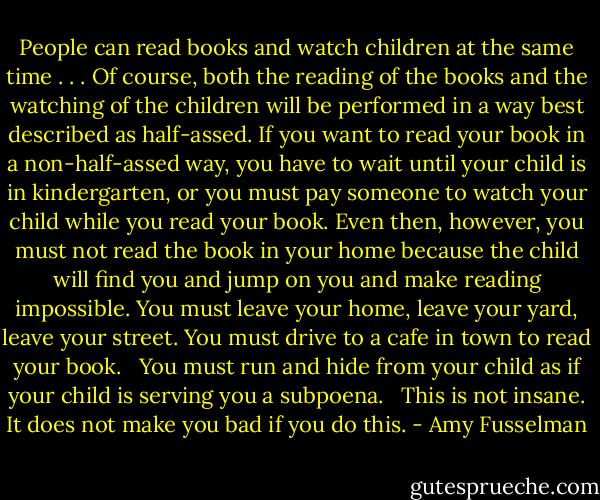 People can read books and watch children at the same time . . . Of course, both the reading of the books and the watching of the children will be performed in a way best described as half-assed. If you want to read your book in a non-half-assed way, you have to wait until your child is in kindergarten, or you must pay someone to watch your child while you read your book. Even then, however, you must not read the book in your home because the child will find you and jump on you and make reading impossible. You must leave your home, leave your yard, leave your street. You must drive to a cafe in town to read your book. <br /><br />You must run and hide from your child as if your child is serving you a subpoena. <br /><br />This is not insane. It does not make you bad if you do this. - Amy Fusselman