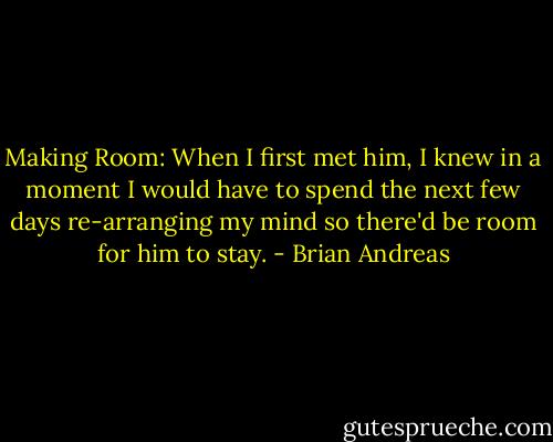 Making Room:<br />When I first met him, I knew in a moment I would have to spend the next few days re-arranging my mind so there'd be room for him to stay. - Brian Andreas