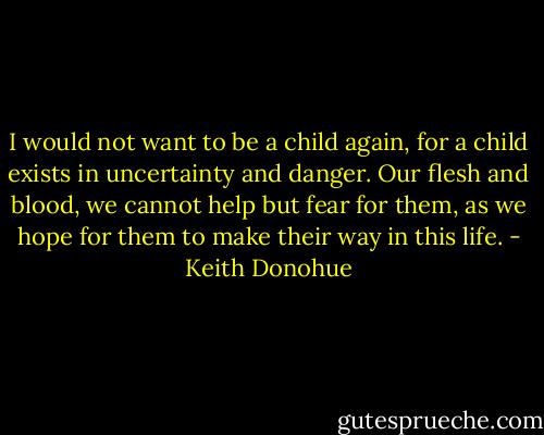 I would not want to be a child again, for a child exists in uncertainty and danger. Our flesh and blood, we cannot help but fear for them, as we hope for them to make their way in this life. - Keith Donohue