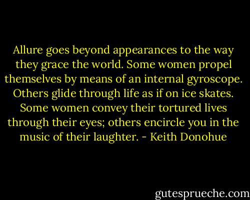Allure goes beyond appearances to the way they grace the world. Some women propel themselves by means of an internal gyroscope. Others glide through life as if on ice skates. Some women convey their tortured lives through their eyes; others encircle you in the music of their laughter. - Keith Donohue