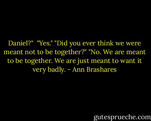 Daniel?" <br />"Yes."<br />"Did you ever think we were meant not to be together?"<br />"No. We are meant to be together. We are just meant to want it very badly. - Ann Brashares