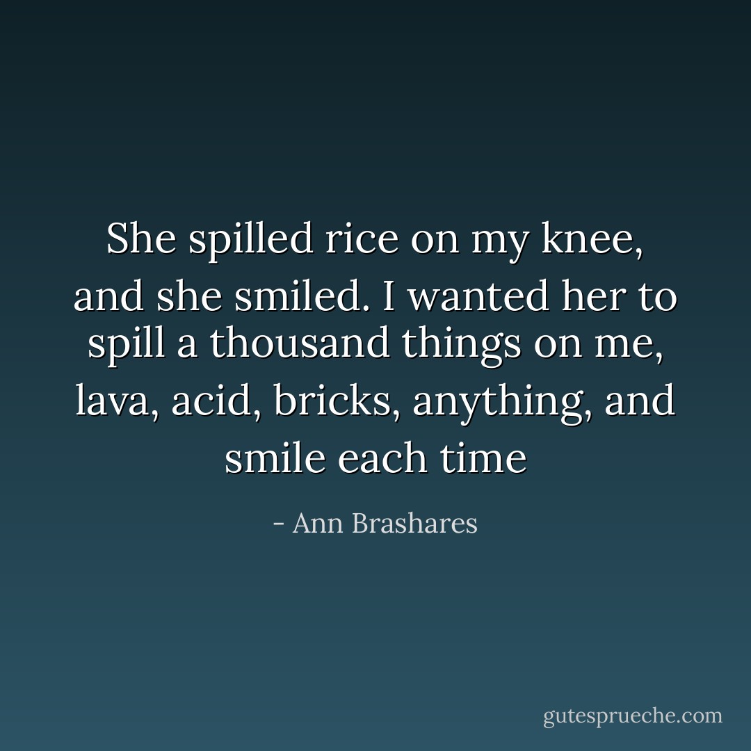 She spilled rice on my knee, and she smiled. I wanted her to spill a thousand things on me, lava, acid, bricks, anything, and smile each time - Ann Brashares
