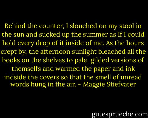 Behind the counter, I slouched on my stool in the sun and sucked up the summer as If I could hold every drop of it inside of me. As the hours crept by, the afternoon sunlight bleached all the books on the shelves to pale, gilded versions of themselfs and warmed the paper and ink indside the covers so that the smell of unread words hung in the air. - Maggie Stiefvater