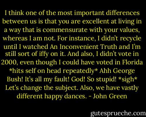 I think one of the most important differences between us is that you are excellent at living in a way that is commensurate with your values, whereas I am not. For instance, I didn’t recycle until I watched An Inconvenient Truth and I’m still sort of iffy on it. And also, I didn’t vote in 2000, even though I could have voted in Florida *hits self on head repeatedly* Ahh George Bush! It’s all my fault! God! So stupid! *sigh* Let’s change the subject. Also, we have vastly different happy dances. - John Green