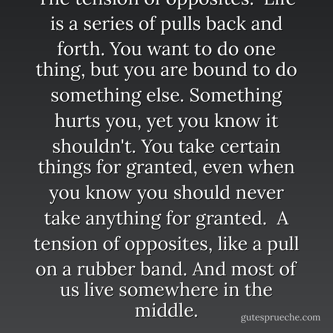 The tension of opposites: <br />Life is a series of pulls back and forth. You want to do one thing, but you are bound to do something else. Something hurts you, yet you know it shouldn't. You take certain things for granted, even when you know you should never take anything for granted.<br /><br />A tension of opposites, like a pull on a rubber band. And most of us live somewhere in the middle. - Morrie Schwartz