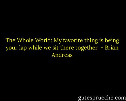 The Whole World:<br />My favorite thing<br />is being your lap<br />while we sit there<br />together  - Brian Andreas
