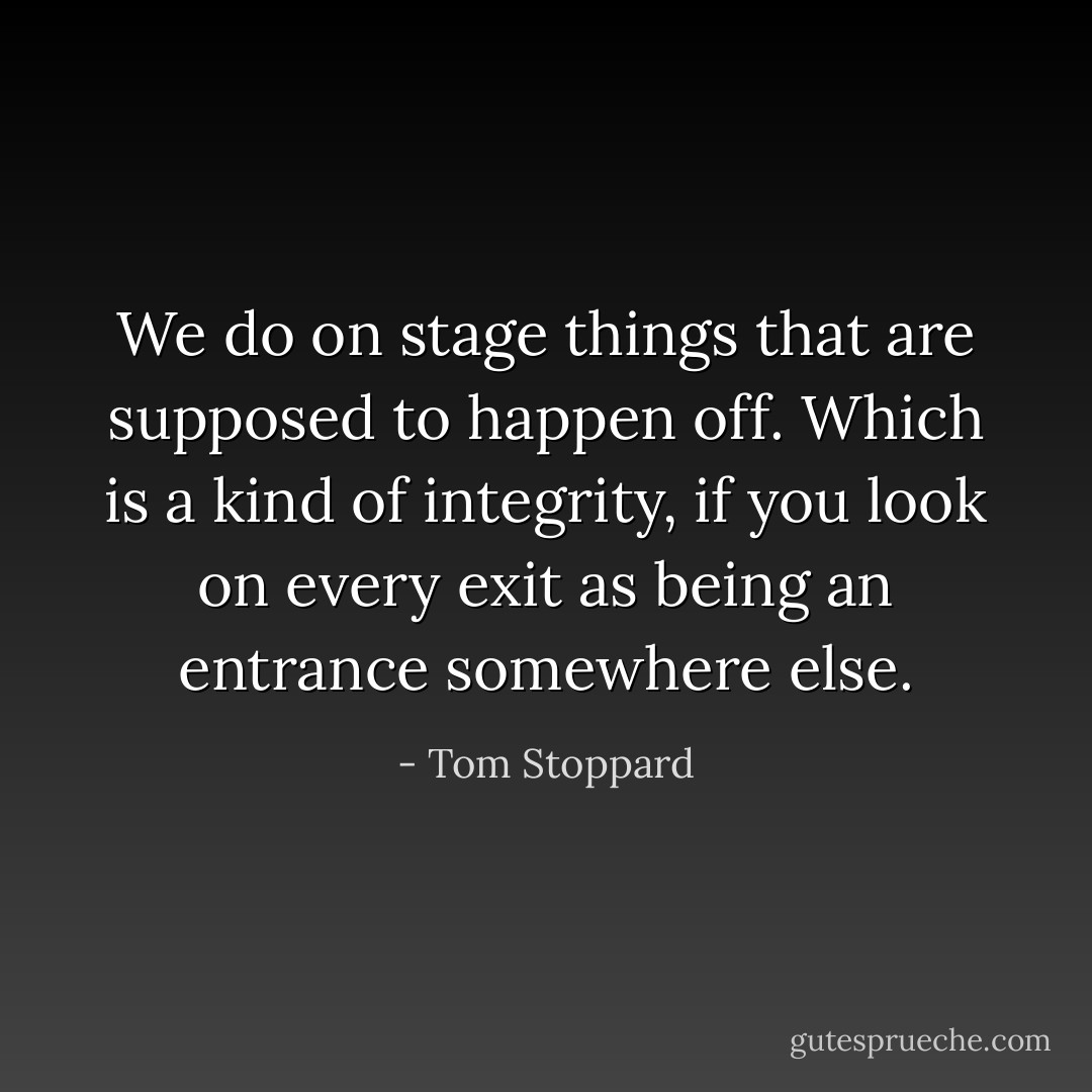 We do on stage things that are supposed to happen off. Which is a kind of integrity, if you look on every exit as being an entrance somewhere else. - Tom Stoppard