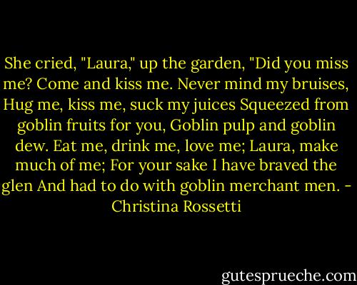 She cried, "Laura," up the garden,<br />"Did you miss me?<br />Come and kiss me.<br />Never mind my bruises,<br />Hug me, kiss me, suck my juices<br />Squeezed from goblin fruits for you,<br />Goblin pulp and goblin dew.<br />Eat me, drink me, love me;<br />Laura, make much of me;<br />For your sake I have braved the glen<br />And had to do with goblin merchant men. - Christina Rossetti