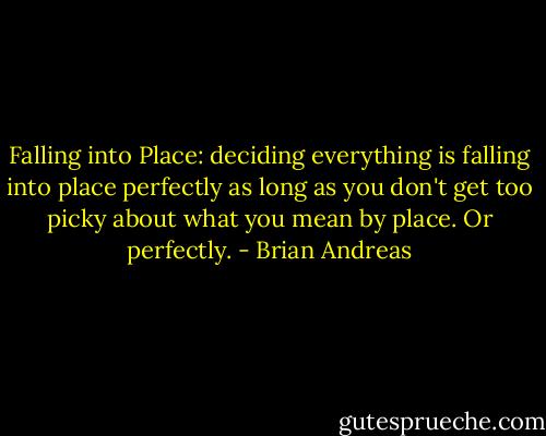 Falling into Place:<br />deciding everything is falling into place perfectly as long as you don't get too picky about what you mean by place. Or perfectly. - Brian Andreas