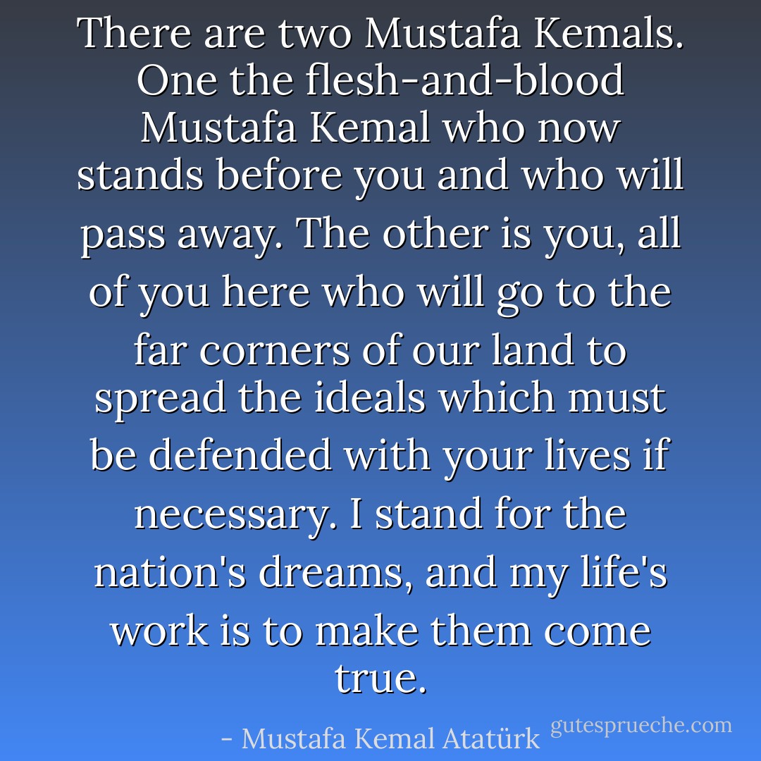 There are two Mustafa Kemals. One the flesh-and-blood Mustafa Kemal who now stands before you and who will pass away. The other is you, all of you here who will go to the far corners of our land to spread the ideals which must be defended with your lives if necessary. I stand for the nation's dreams, and my life's work is to make them come true. - Mustafa Kemal Atatürk