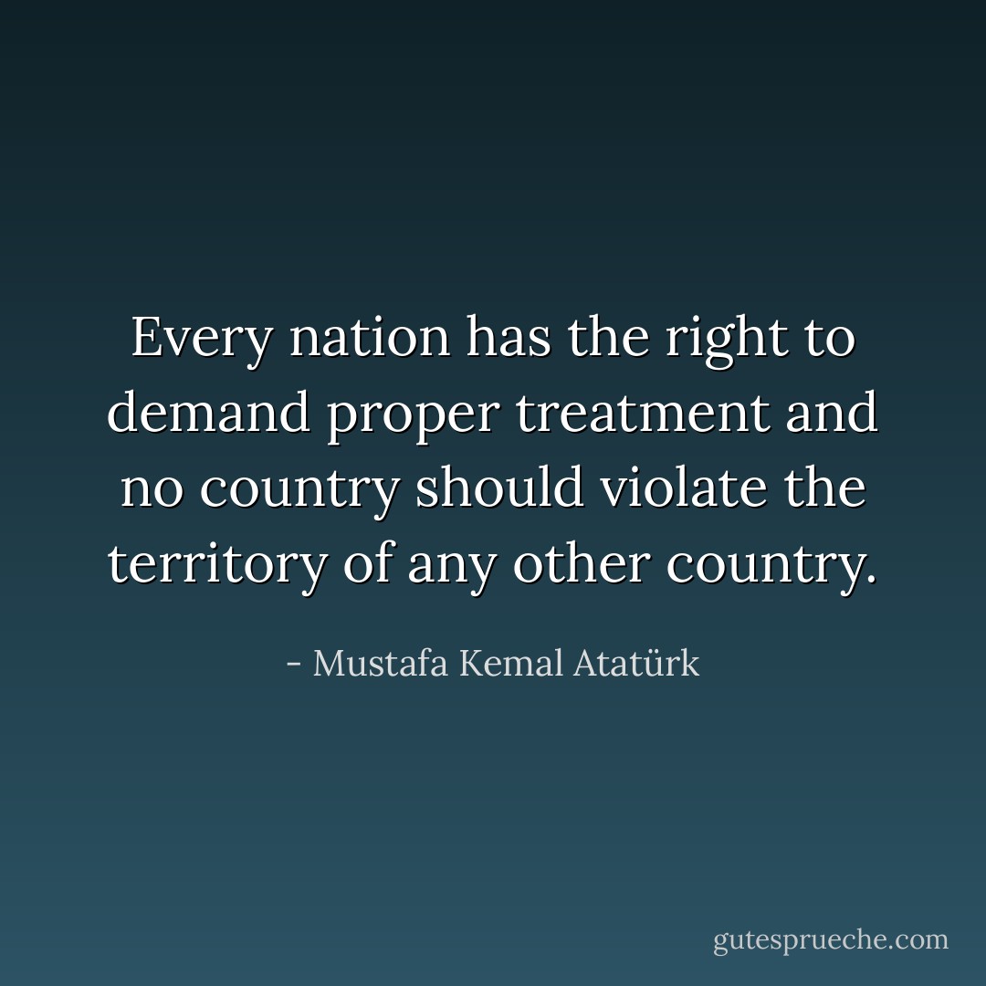 Every nation has the right to demand proper treatment and no country should violate the territory of any other country. - Mustafa Kemal Atatürk
