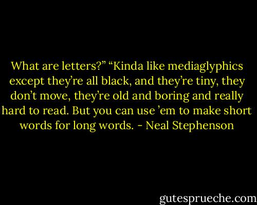 What are letters?”<br />“Kinda like mediaglyphics except they’re all black, and they’re tiny, they don’t move, they’re old and boring and really hard to read. But you can use ’em to make short words for long words. - Neal Stephenson