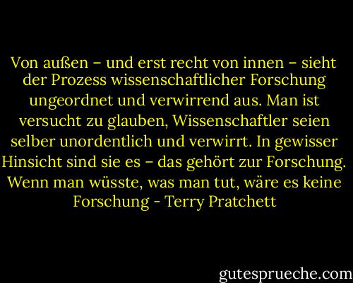 Von außen – und erst recht von innen – sieht der Prozess wissenschaftlicher Forschung ungeordnet und verwirrend aus. Man ist versucht zu glauben, Wissenschaftler seien selber unordentlich und verwirrt. In gewisser Hinsicht sind sie es – das gehört zur Forschung. Wenn man wüsste, was man tut, wäre es keine Forschung - Terry Pratchett