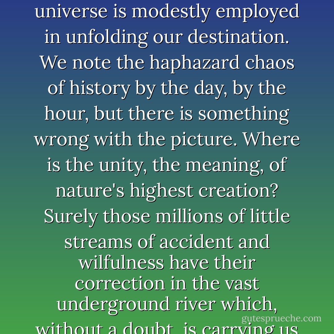 Because children grow up, we think a child's purpose is to grow up. But a child's purpose is to be a child. Nature doesn't disdain what lives only for a day. It pours the whole of itself into the each moment. We don't value the lily less for not being made of flint and built to last. Life's bounty is in its flow, later is too late. Where is the song when it's been sung? The dance when it's been danced? It's only we humans who want to own the future, too. We persuade ourselves that the universe is modestly employed in unfolding our destination. We note the haphazard chaos of history by the day, by the hour, but there is something wrong with the picture. Where is the unity, the meaning, of nature's highest creation? Surely those millions of little streams of accident and wilfulness have their correction in the vast underground river which, without a doubt, is carrying us to the place where we're expected! But there is no such place, that's why it's called utopia. The death of a child has no more meaning than the death of armies, of nations. Was the child happy while he lived? That is a proper question, the only question. If we can't arrange our own happiness, it's a conceit beyond vulgarity to arrange the happiness of those who come after us. - Tom Stoppard