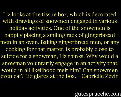 Liz looks at the tissue box, which is decorated with drawings of snowmen engaged in various holiday activities. One of the snowmen is happily placing a smiling rack of gingerbread men in an oven. Baking gingerbread men, or any cooking for that matter, is probably close to suicide for a snowman, Liz thinks. Why would a snowman voluntarily engage in an activity that would in all likelihood melt him? Can snowmen even eat? Liz glares at the box. - Gabrielle Zevin
