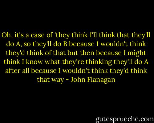 Oh, it's a case of 'they think I'll think that they'll do A, so they'll do B because I wouldn't think they'd think of that but then because I might think I know what they're thinking they'll do A after all because I wouldn't think they'd think that way - John Flanagan