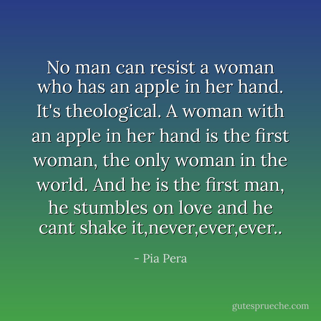 No man can resist a woman who has an apple in her hand. It's theological. A woman with an apple in her hand is the first woman, the only woman in the world. And he is the first man, he stumbles on love and he cant shake it,never,ever,ever.. - Pia Pera