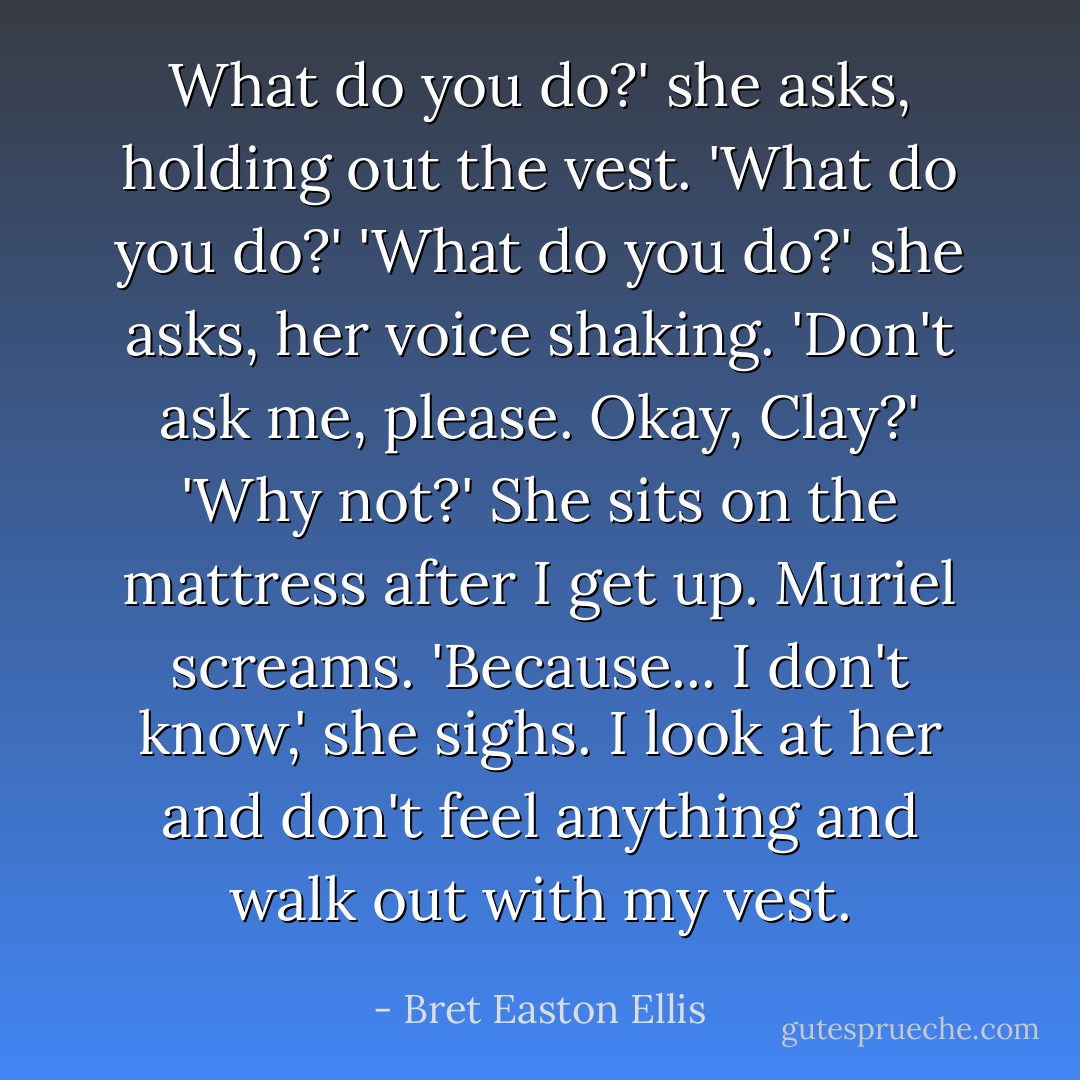 What do you do?' she asks, holding out the vest.<br />'What do you do?'<br />'What do you do?' she asks, her voice shaking. 'Don't ask me, please. Okay, Clay?'<br />'Why not?'<br />She sits on the mattress after I get up. Muriel screams.<br />'Because... I don't know,' she sighs.<br />I look at her and don't feel anything and walk out with my vest. - Bret Easton Ellis