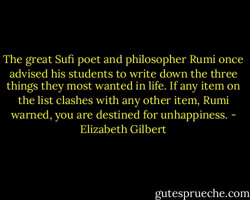 The great Sufi poet and philosopher Rumi once advised his students to write down the three things they most wanted in life. If any item on the list clashes with any other item, Rumi warned, you are destined for unhappiness. - Elizabeth Gilbert