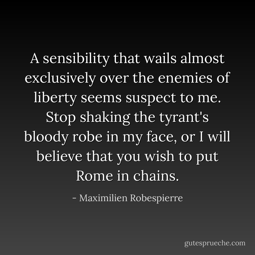 A sensibility that wails almost exclusively over the enemies of liberty seems suspect to me. Stop shaking the tyrant's bloody robe in my face, or I will believe that you wish to put Rome in chains. - Maximilien Robespierre