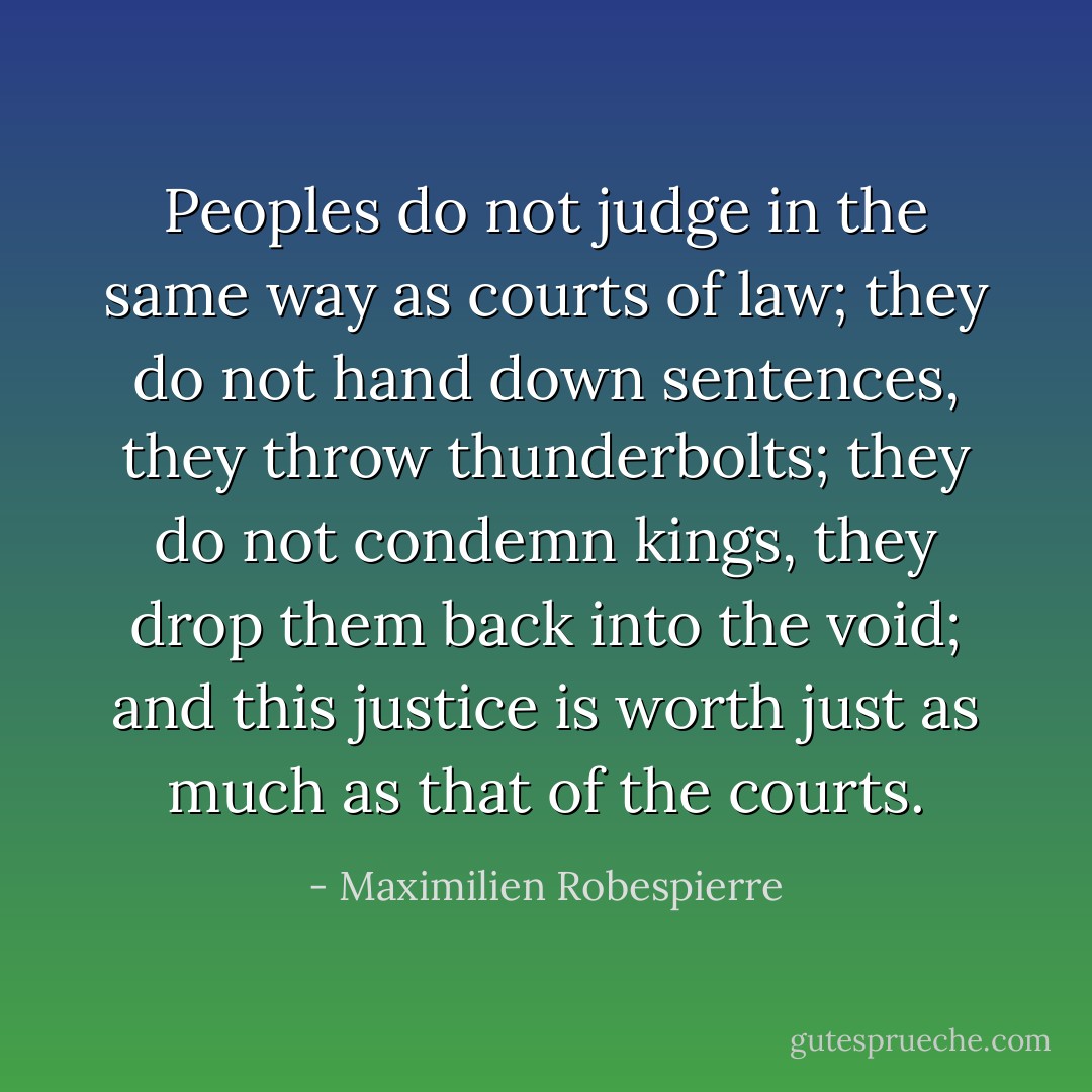 Peoples do not judge in the same way as courts of law; they do not hand down sentences, they throw thunderbolts; they do not condemn kings, they drop them back into the void; and this justice is worth just as much as that of the courts. - Maximilien Robespierre