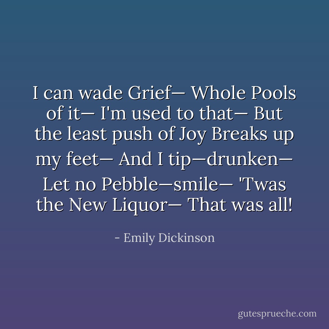 I can wade Grief—<br />Whole Pools of it—<br />I'm used to that—<br />But the least push of Joy<br />Breaks up my feet—<br />And I tip—drunken—<br />Let no Pebble—smile—<br />'Twas the New Liquor—<br />That was all! - Emily Dickinson