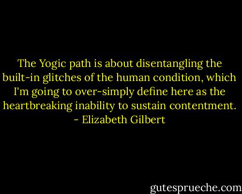 The Yogic path is about disentangling the built-in glitches of the human condition, which I'm going to over-simply define here as the heartbreaking inability to sustain contentment. - Elizabeth Gilbert