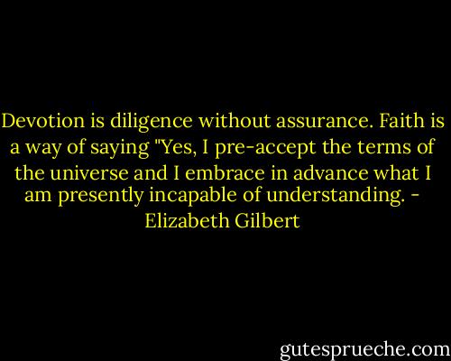 Devotion is diligence without assurance. Faith is a way of saying "Yes, I pre-accept the terms of the universe and I embrace in advance what I am presently incapable of understanding. - Elizabeth Gilbert