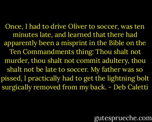 Once, I had to drive Oliver to soccer, was ten minutes late, and learned that there had apparently been a misprint in the Bible on the Ten Commandments thing: Thou shalt not murder, thou shalt not commit adultery, thou shalt not be late to soccer. My father was so pissed, I practically had to get the lightning bolt surgically removed from my back. - Deb Caletti