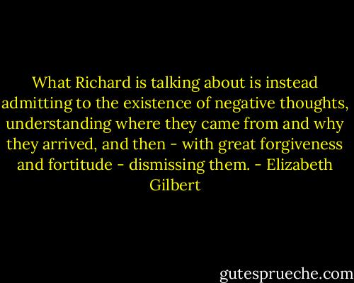 What Richard is talking about is instead admitting to the existence of negative thoughts, understanding where they came from and why they arrived, and then - with great forgiveness and fortitude - dismissing them. - Elizabeth Gilbert